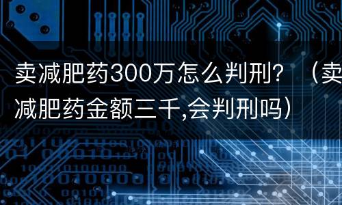 卖减肥药300万怎么判刑？（卖减肥药金额三千,会判刑吗）