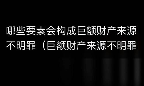 哪些要素会构成巨额财产来源不明罪（巨额财产来源不明罪数额特别巨大的标准）