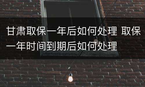 甘肃取保一年后如何处理 取保一年时间到期后如何处理