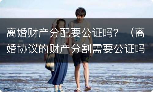离婚财产分配要公证吗？（离婚协议的财产分割需要公证吗）