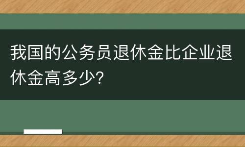 我国的公务员退休金比企业退休金高多少？