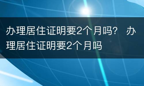 办理居住证明要2个月吗？ 办理居住证明要2个月吗