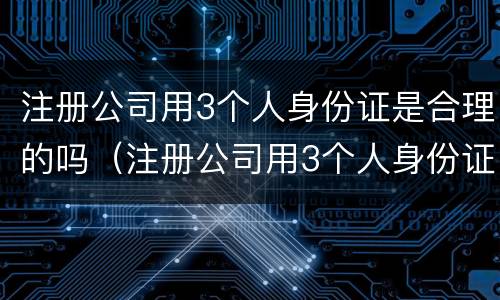 注册公司用3个人身份证是合理的吗（注册公司用3个人身份证是合理的吗安全吗）
