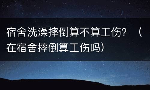 宿舍洗澡摔倒算不算工伤？（在宿舍摔倒算工伤吗）