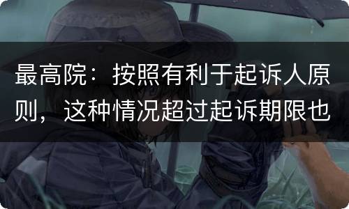 最高院：按照有利于起诉人原则，这种情况超过起诉期限也能诉