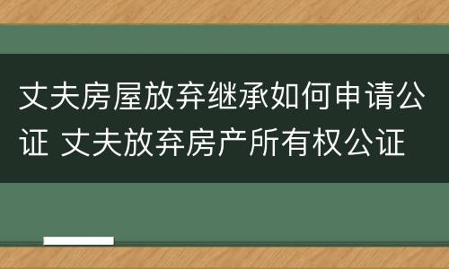 丈夫房屋放弃继承如何申请公证 丈夫放弃房产所有权公证