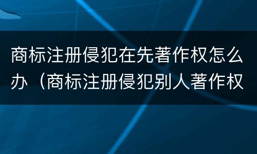 商标注册侵犯在先著作权怎么办（商标注册侵犯别人著作权）