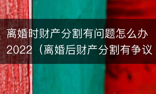 离婚时财产分割有问题怎么办2022（离婚后财产分割有争议怎么办）