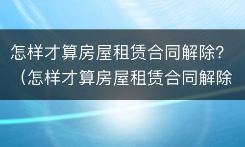 怎样才算房屋租赁合同解除？（怎样才算房屋租赁合同解除了）