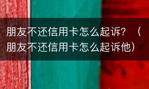 朋友不还信用卡怎么起诉？（朋友不还信用卡怎么起诉他）