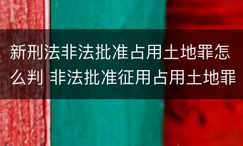 新刑法非法批准占用土地罪怎么判 非法批准征用占用土地罪立案标准