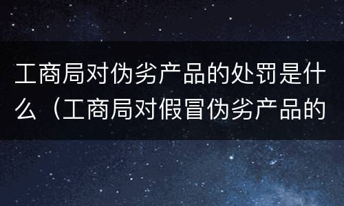 工商局对伪劣产品的处罚是什么（工商局对假冒伪劣产品的处罚）