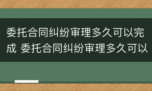 委托合同纠纷审理多久可以完成 委托合同纠纷审理多久可以完成结案