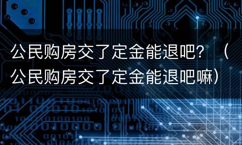 公民购房交了定金能退吧？（公民购房交了定金能退吧嘛）