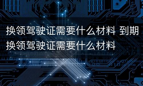 换领驾驶证需要什么材料 到期换领驾驶证需要什么材料