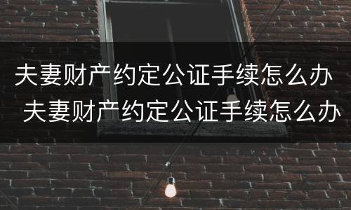 夫妻财产约定公证手续怎么办 夫妻财产约定公证手续怎么办理