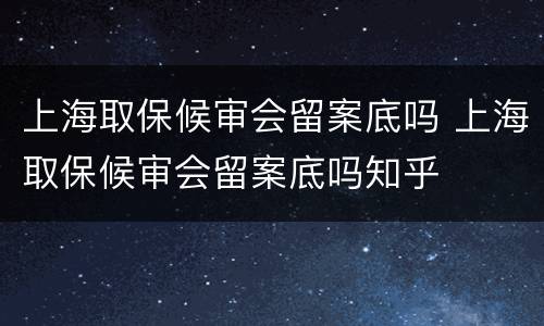 上海取保候审会留案底吗 上海取保候审会留案底吗知乎