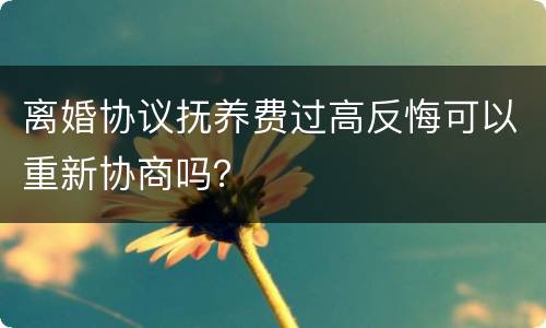 离婚协议抚养费过高反悔可以重新协商吗？
