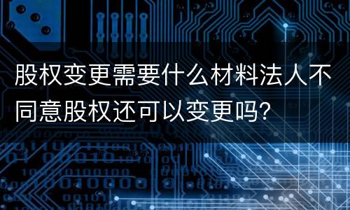 股权变更需要什么材料法人不同意股权还可以变更吗？
