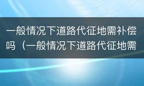 一般情况下道路代征地需补偿吗（一般情况下道路代征地需补偿吗为什么）