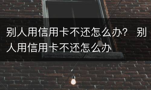 别人用信用卡不还怎么办？ 别人用信用卡不还怎么办