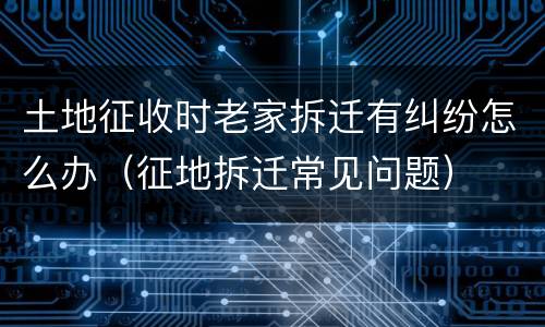 土地征收时老家拆迁有纠纷怎么办（征地拆迁常见问题）