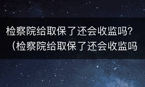 检察院给取保了还会收监吗？（检察院给取保了还会收监吗）