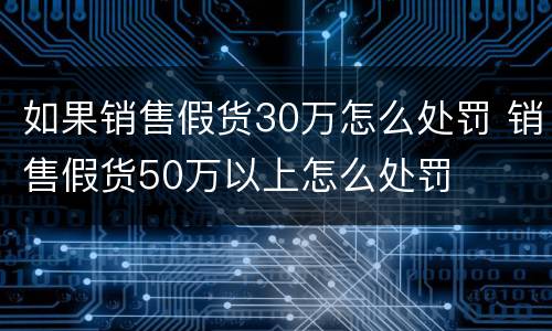 如果销售假货30万怎么处罚 销售假货50万以上怎么处罚
