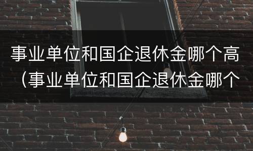 事业单位和国企退休金哪个高（事业单位和国企退休金哪个高一些）