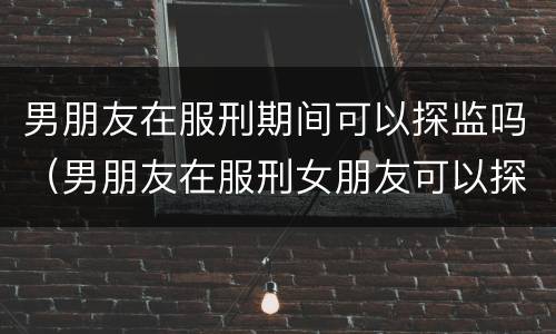 男朋友在服刑期间可以探监吗（男朋友在服刑女朋友可以探监吗）