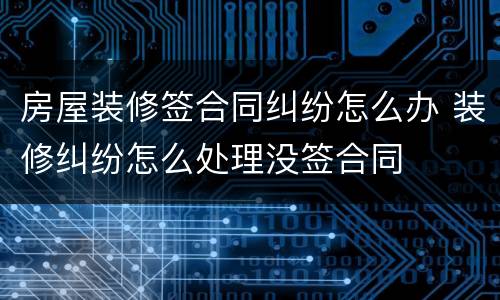 房屋装修签合同纠纷怎么办 装修纠纷怎么处理没签合同