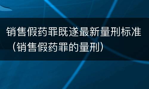 销售假药罪既遂最新量刑标准（销售假药罪的量刑）