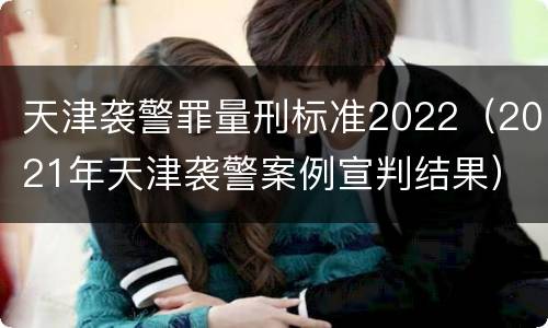 天津袭警罪量刑标准2022（2021年天津袭警案例宣判结果）
