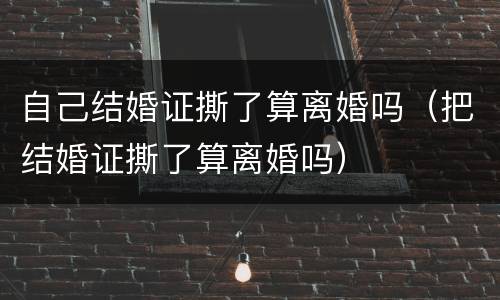 自己结婚证撕了算离婚吗（把结婚证撕了算离婚吗）