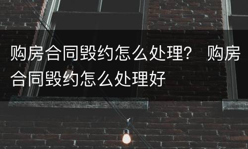 购房合同毁约怎么处理？ 购房合同毁约怎么处理好