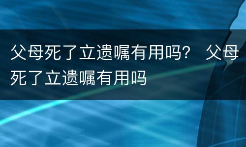父母死了立遗嘱有用吗？ 父母死了立遗嘱有用吗