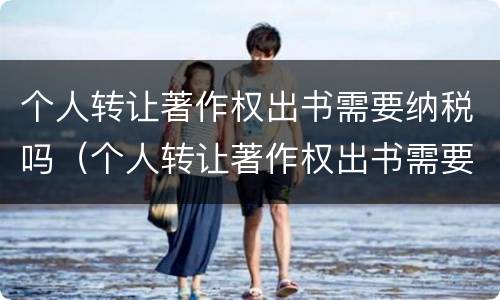 个人转让著作权出书需要纳税吗（个人转让著作权出书需要纳税吗知乎）