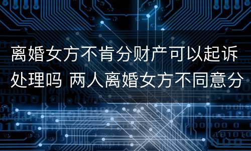 离婚女方不肯分财产可以起诉处理吗 两人离婚女方不同意分割房产怎么办?