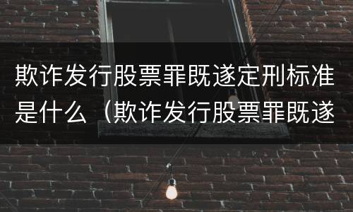 欺诈发行股票罪既遂定刑标准是什么（欺诈发行股票罪既遂定刑标准是什么意思）