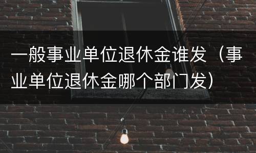 一般事业单位退休金谁发（事业单位退休金哪个部门发）