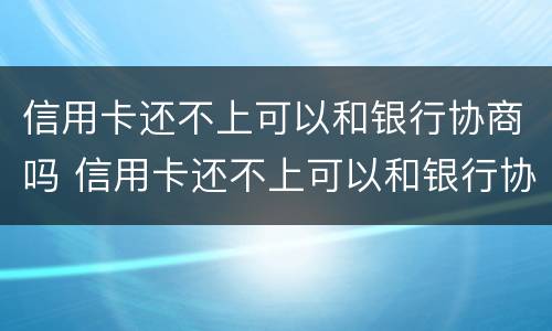 信用卡还不上可以和银行协商吗 信用卡还不上可以和银行协商吗还款吗