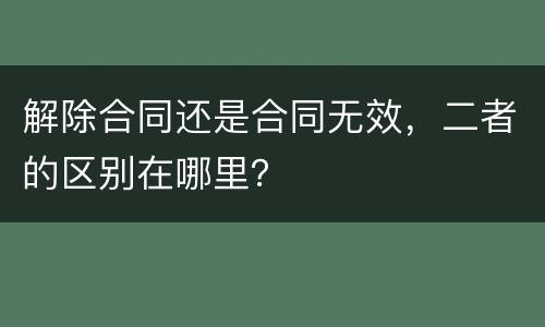 解除合同还是合同无效，二者的区别在哪里？