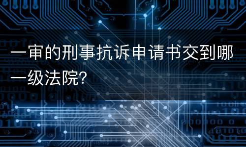 一审的刑事抗诉申请书交到哪一级法院？