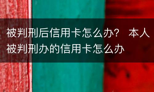 被判刑后信用卡怎么办？ 本人被判刑办的信用卡怎么办