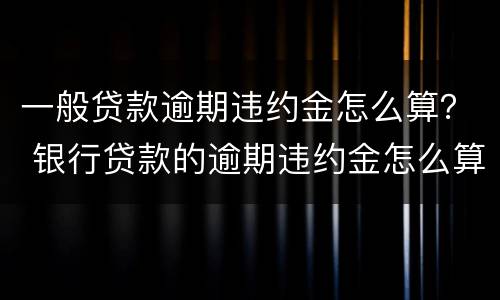 一般贷款逾期违约金怎么算？ 银行贷款的逾期违约金怎么算