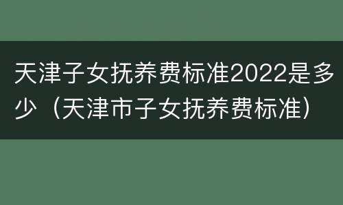 天津子女抚养费标准2022是多少（天津市子女抚养费标准）