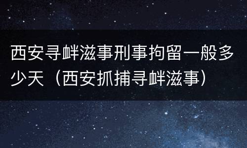西安寻衅滋事刑事拘留一般多少天（西安抓捕寻衅滋事）