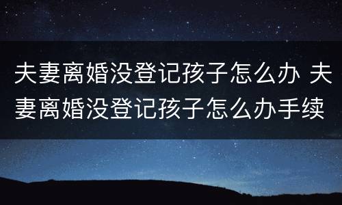 夫妻离婚没登记孩子怎么办 夫妻离婚没登记孩子怎么办手续