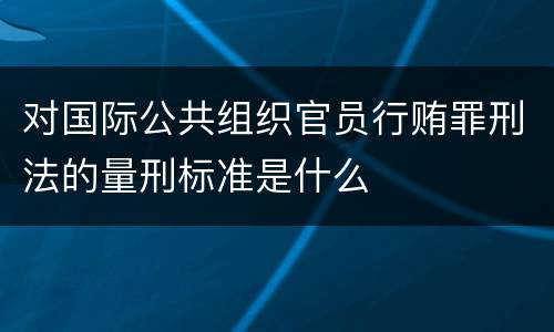 对国际公共组织官员行贿罪刑法的量刑标准是什么