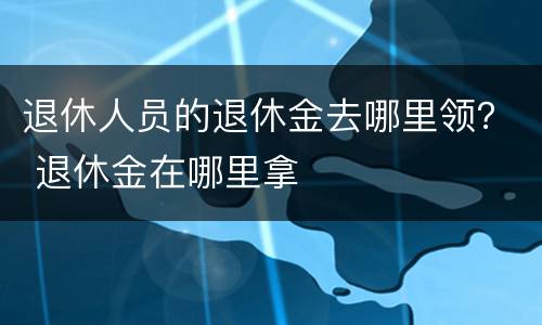 退休人员的退休金去哪里领？ 退休金在哪里拿